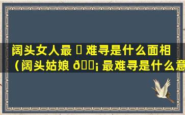 阔头女人最 ☘ 难寻是什么面相（阔头姑娘 🐡 最难寻是什么意思）